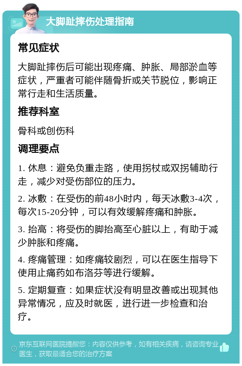 大脚趾摔伤处理指南 常见症状 大脚趾摔伤后可能出现疼痛、肿胀、局部淤血等症状，严重者可能伴随骨折或关节脱位，影响正常行走和生活质量。 推荐科室 骨科或创伤科 调理要点 1. 休息：避免负重走路，使用拐杖或双拐辅助行走，减少对受伤部位的压力。 2. 冰敷：在受伤的前48小时内，每天冰敷3-4次，每次15-20分钟，可以有效缓解疼痛和肿胀。 3. 抬高：将受伤的脚抬高至心脏以上，有助于减少肿胀和疼痛。 4. 疼痛管理：如疼痛较剧烈，可以在医生指导下使用止痛药如布洛芬等进行缓解。 5. 定期复查：如果症状没有明显改善或出现其他异常情况，应及时就医，进行进一步检查和治疗。