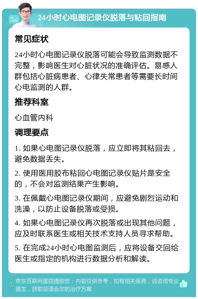 24小时心电图记录仪脱落与粘回指南 常见症状 24小时心电图记录仪脱落可能会导致监测数据不完整，影响医生对心脏状况的准确评估。易感人群包括心脏病患者、心律失常患者等需要长时间心电监测的人群。 推荐科室 心血管内科 调理要点 1. 如果心电图记录仪脱落，应立即将其粘回去，避免数据丢失。 2. 使用医用胶布粘回心电图记录仪贴片是安全的，不会对监测结果产生影响。 3. 在佩戴心电图记录仪期间，应避免剧烈运动和洗澡，以防止设备脱落或受损。 4. 如果心电图记录仪再次脱落或出现其他问题，应及时联系医生或相关技术支持人员寻求帮助。 5. 在完成24小时心电图监测后，应将设备交回给医生或指定的机构进行数据分析和解读。