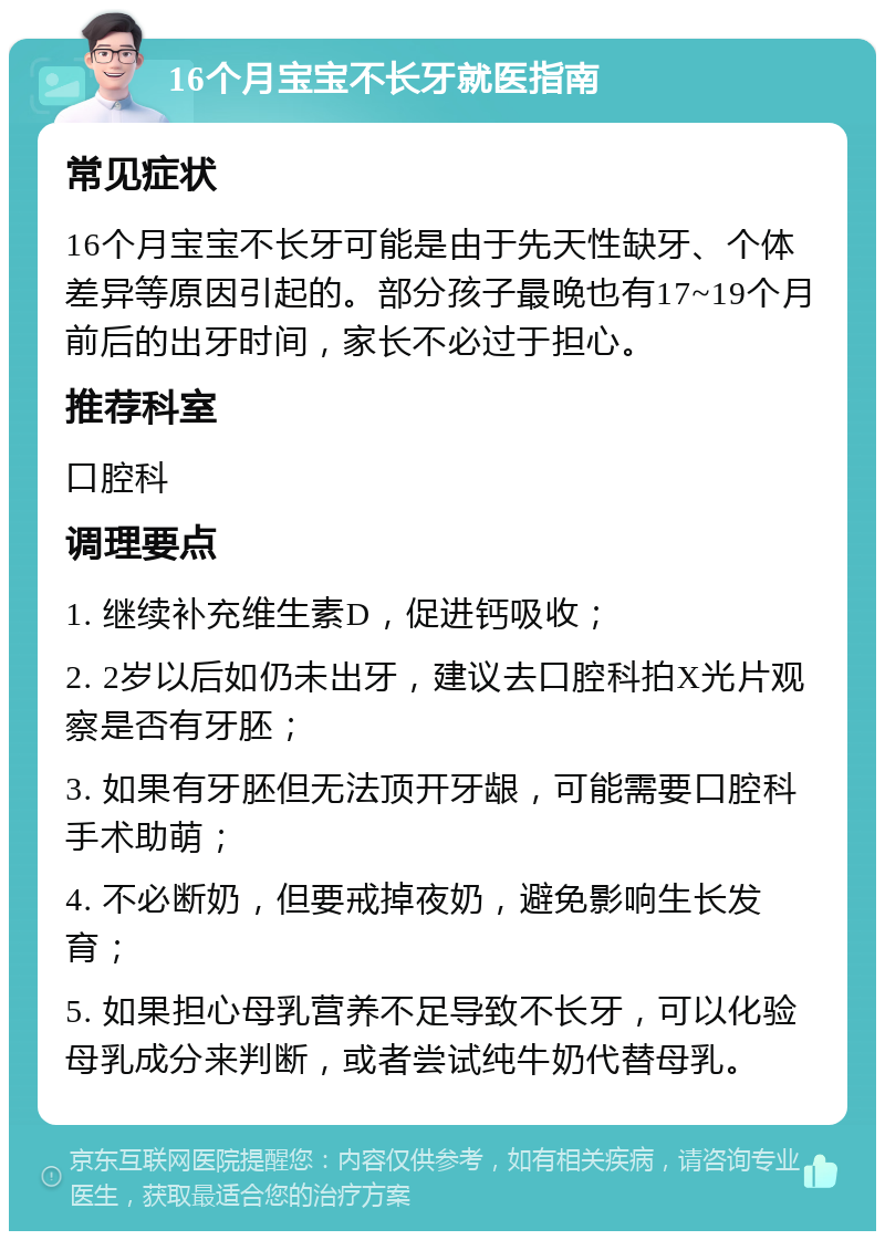 16个月宝宝不长牙就医指南 常见症状 16个月宝宝不长牙可能是由于先天性缺牙、个体差异等原因引起的。部分孩子最晚也有17~19个月前后的出牙时间，家长不必过于担心。 推荐科室 口腔科 调理要点 1. 继续补充维生素D，促进钙吸收； 2. 2岁以后如仍未出牙，建议去口腔科拍X光片观察是否有牙胚； 3. 如果有牙胚但无法顶开牙龈，可能需要口腔科手术助萌； 4. 不必断奶，但要戒掉夜奶，避免影响生长发育； 5. 如果担心母乳营养不足导致不长牙，可以化验母乳成分来判断，或者尝试纯牛奶代替母乳。