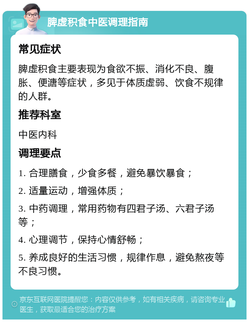 脾虚积食中医调理指南 常见症状 脾虚积食主要表现为食欲不振、消化不良、腹胀、便溏等症状，多见于体质虚弱、饮食不规律的人群。 推荐科室 中医内科 调理要点 1. 合理膳食，少食多餐，避免暴饮暴食； 2. 适量运动，增强体质； 3. 中药调理，常用药物有四君子汤、六君子汤等； 4. 心理调节，保持心情舒畅； 5. 养成良好的生活习惯，规律作息，避免熬夜等不良习惯。