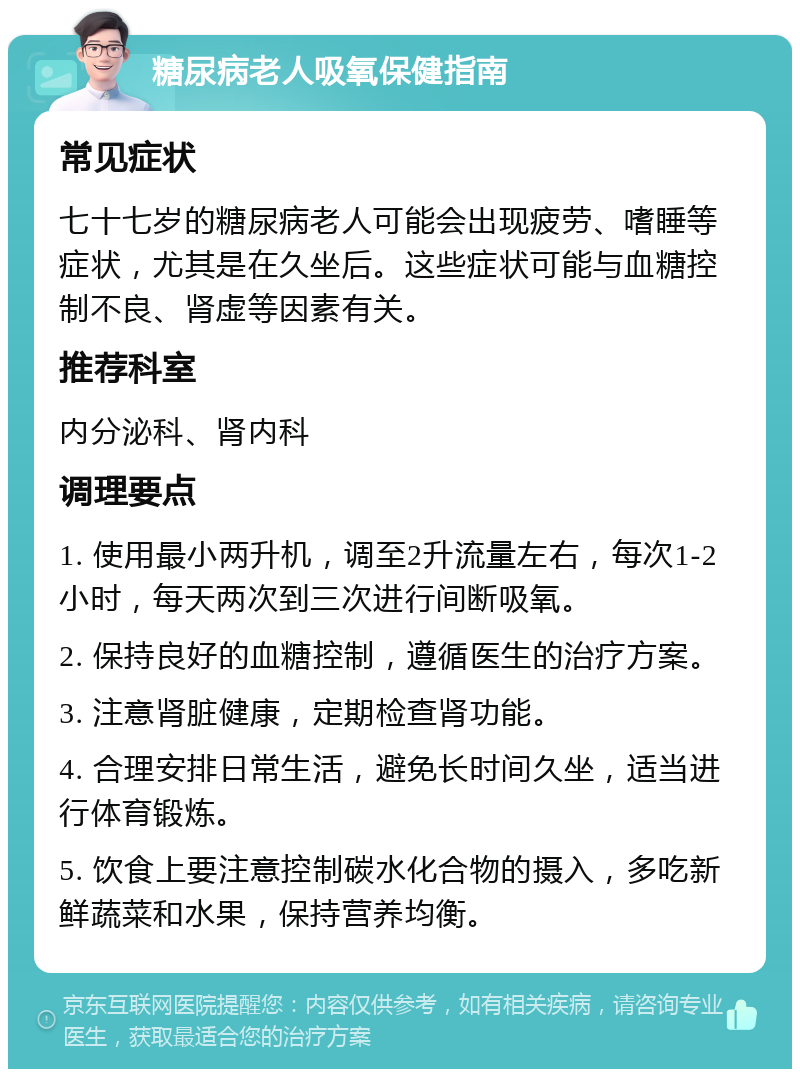 糖尿病老人吸氧保健指南 常见症状 七十七岁的糖尿病老人可能会出现疲劳、嗜睡等症状，尤其是在久坐后。这些症状可能与血糖控制不良、肾虚等因素有关。 推荐科室 内分泌科、肾内科 调理要点 1. 使用最小两升机，调至2升流量左右，每次1-2小时，每天两次到三次进行间断吸氧。 2. 保持良好的血糖控制，遵循医生的治疗方案。 3. 注意肾脏健康，定期检查肾功能。 4. 合理安排日常生活，避免长时间久坐，适当进行体育锻炼。 5. 饮食上要注意控制碳水化合物的摄入，多吃新鲜蔬菜和水果，保持营养均衡。