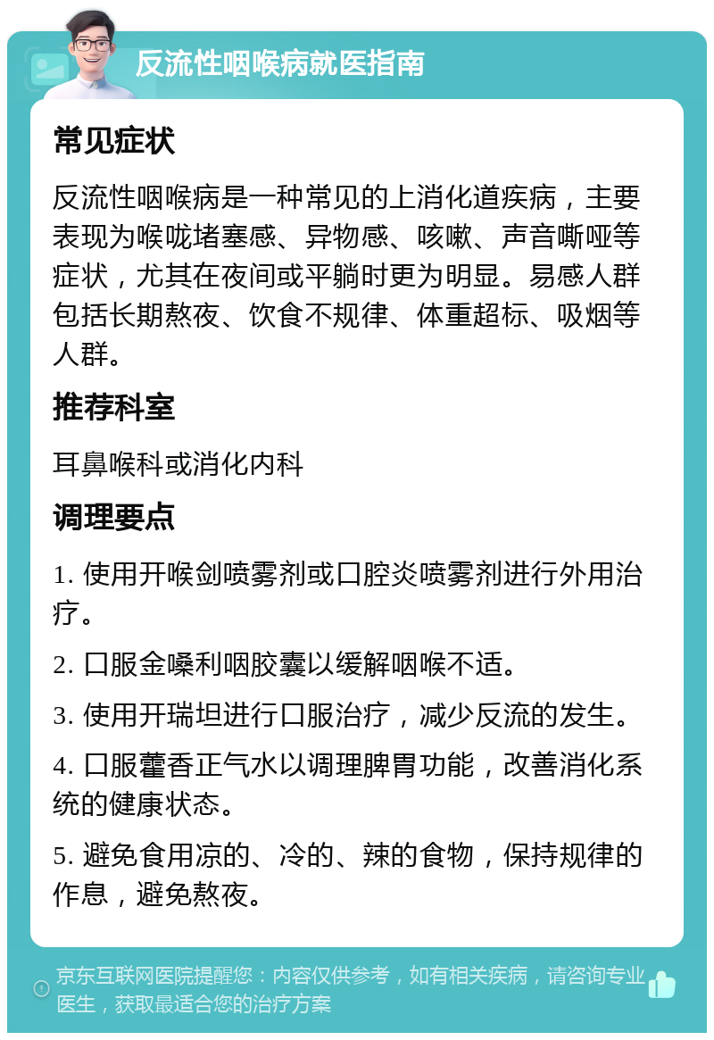 反流性咽喉病就医指南 常见症状 反流性咽喉病是一种常见的上消化道疾病，主要表现为喉咙堵塞感、异物感、咳嗽、声音嘶哑等症状，尤其在夜间或平躺时更为明显。易感人群包括长期熬夜、饮食不规律、体重超标、吸烟等人群。 推荐科室 耳鼻喉科或消化内科 调理要点 1. 使用开喉剑喷雾剂或口腔炎喷雾剂进行外用治疗。 2. 口服金嗓利咽胶囊以缓解咽喉不适。 3. 使用开瑞坦进行口服治疗，减少反流的发生。 4. 口服藿香正气水以调理脾胃功能，改善消化系统的健康状态。 5. 避免食用凉的、冷的、辣的食物，保持规律的作息，避免熬夜。