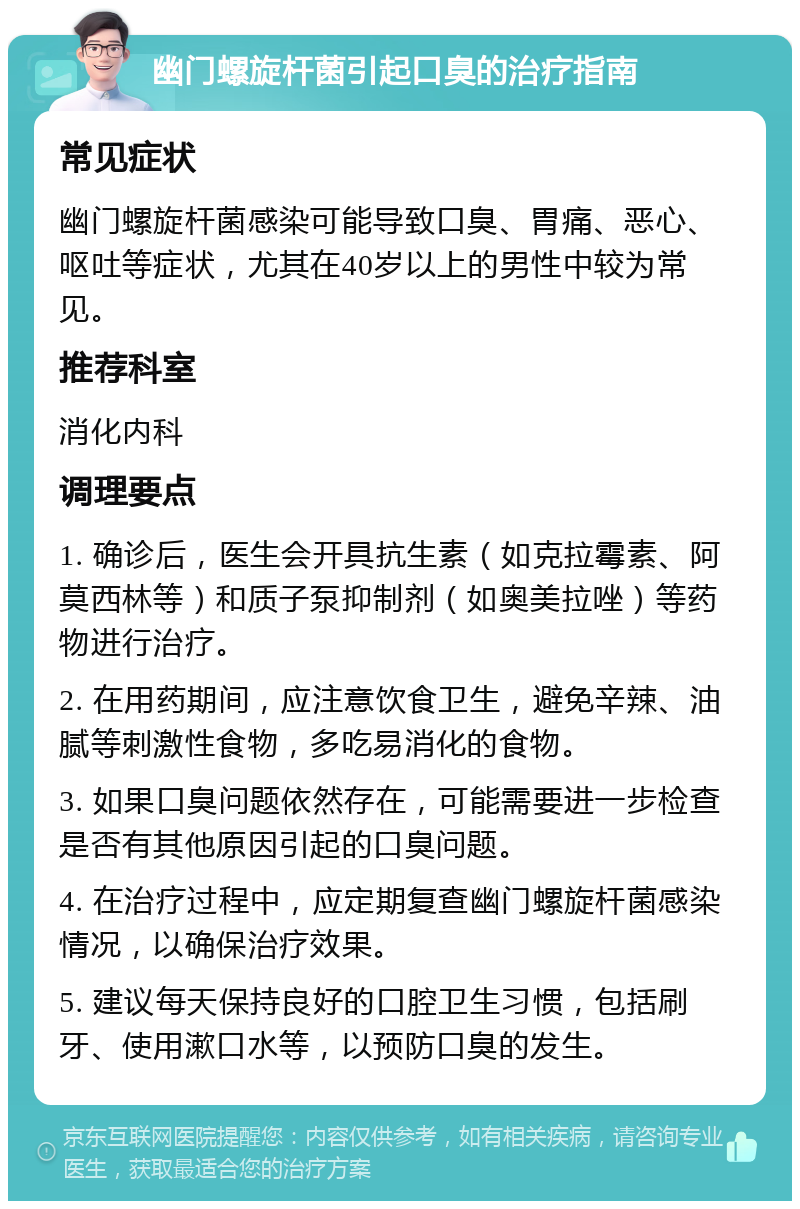 幽门螺旋杆菌引起口臭的治疗指南 常见症状 幽门螺旋杆菌感染可能导致口臭、胃痛、恶心、呕吐等症状，尤其在40岁以上的男性中较为常见。 推荐科室 消化内科 调理要点 1. 确诊后，医生会开具抗生素（如克拉霉素、阿莫西林等）和质子泵抑制剂（如奥美拉唑）等药物进行治疗。 2. 在用药期间，应注意饮食卫生，避免辛辣、油腻等刺激性食物，多吃易消化的食物。 3. 如果口臭问题依然存在，可能需要进一步检查是否有其他原因引起的口臭问题。 4. 在治疗过程中，应定期复查幽门螺旋杆菌感染情况，以确保治疗效果。 5. 建议每天保持良好的口腔卫生习惯，包括刷牙、使用漱口水等，以预防口臭的发生。