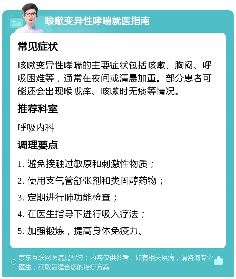 咳嗽变异性哮喘就医指南 常见症状 咳嗽变异性哮喘的主要症状包括咳嗽、胸闷、呼吸困难等，通常在夜间或清晨加重。部分患者可能还会出现喉咙痒、咳嗽时无痰等情况。 推荐科室 呼吸内科 调理要点 1. 避免接触过敏原和刺激性物质； 2. 使用支气管舒张剂和类固醇药物； 3. 定期进行肺功能检查； 4. 在医生指导下进行吸入疗法； 5. 加强锻炼，提高身体免疫力。