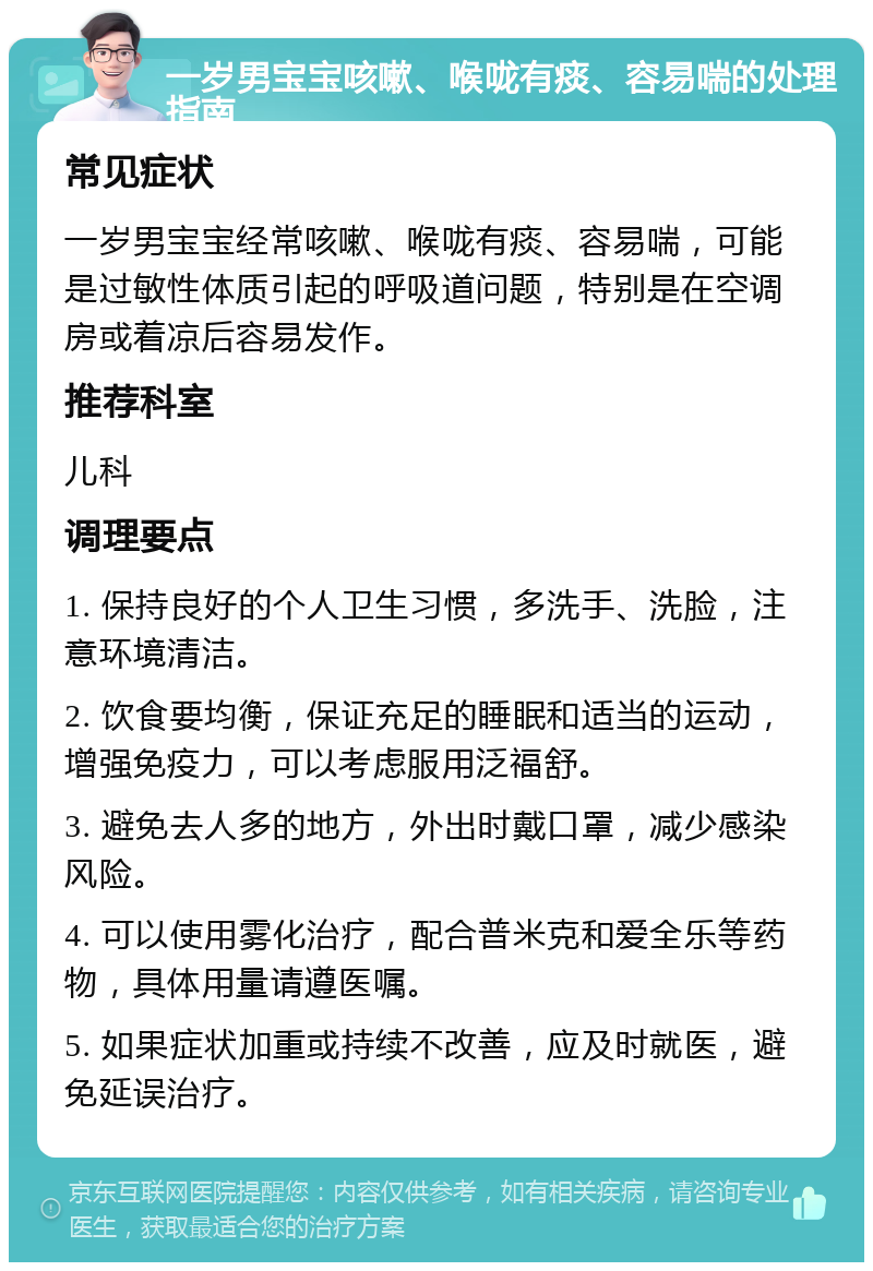 一岁男宝宝咳嗽、喉咙有痰、容易喘的处理指南 常见症状 一岁男宝宝经常咳嗽、喉咙有痰、容易喘，可能是过敏性体质引起的呼吸道问题，特别是在空调房或着凉后容易发作。 推荐科室 儿科 调理要点 1. 保持良好的个人卫生习惯，多洗手、洗脸，注意环境清洁。 2. 饮食要均衡，保证充足的睡眠和适当的运动，增强免疫力，可以考虑服用泛福舒。 3. 避免去人多的地方，外出时戴口罩，减少感染风险。 4. 可以使用雾化治疗，配合普米克和爱全乐等药物，具体用量请遵医嘱。 5. 如果症状加重或持续不改善，应及时就医，避免延误治疗。