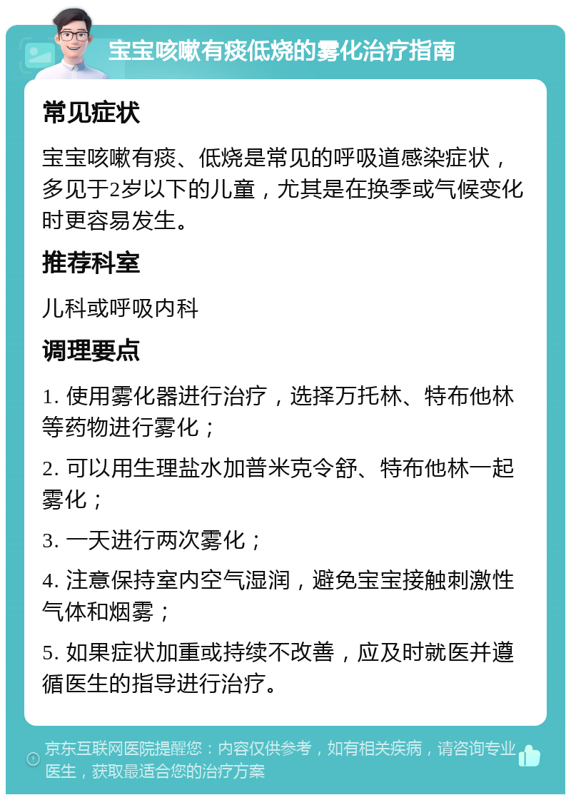 宝宝咳嗽有痰低烧的雾化治疗指南 常见症状 宝宝咳嗽有痰、低烧是常见的呼吸道感染症状，多见于2岁以下的儿童，尤其是在换季或气候变化时更容易发生。 推荐科室 儿科或呼吸内科 调理要点 1. 使用雾化器进行治疗，选择万托林、特布他林等药物进行雾化； 2. 可以用生理盐水加普米克令舒、特布他林一起雾化； 3. 一天进行两次雾化； 4. 注意保持室内空气湿润，避免宝宝接触刺激性气体和烟雾； 5. 如果症状加重或持续不改善，应及时就医并遵循医生的指导进行治疗。