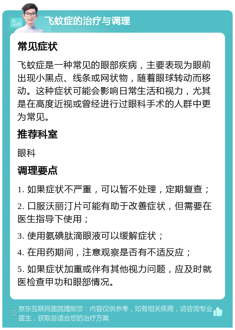 飞蚊症的治疗与调理 常见症状 飞蚊症是一种常见的眼部疾病，主要表现为眼前出现小黑点、线条或网状物，随着眼球转动而移动。这种症状可能会影响日常生活和视力，尤其是在高度近视或曾经进行过眼科手术的人群中更为常见。 推荐科室 眼科 调理要点 1. 如果症状不严重，可以暂不处理，定期复查； 2. 口服沃丽汀片可能有助于改善症状，但需要在医生指导下使用； 3. 使用氨碘肽滴眼液可以缓解症状； 4. 在用药期间，注意观察是否有不适反应； 5. 如果症状加重或伴有其他视力问题，应及时就医检查甲功和眼部情况。