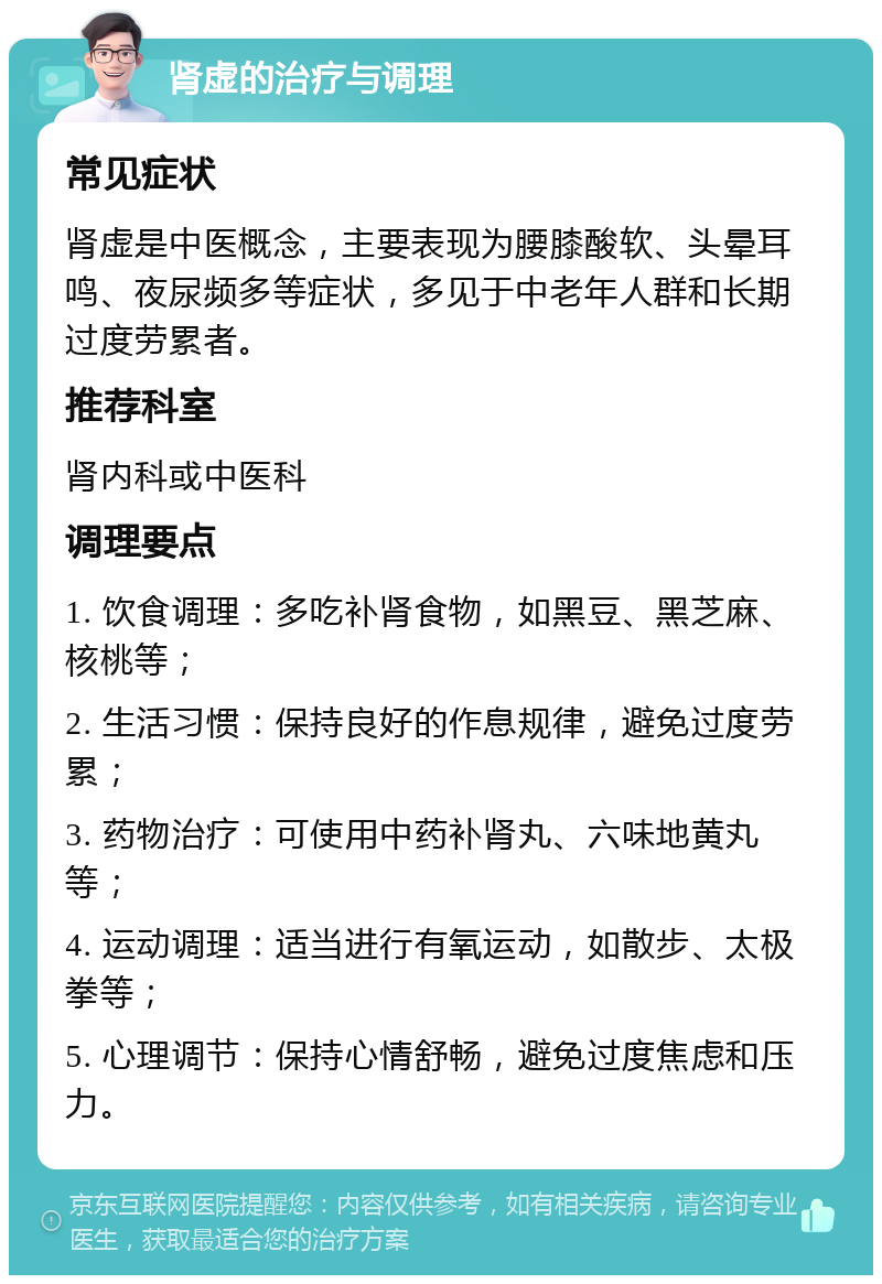 肾虚的治疗与调理 常见症状 肾虚是中医概念，主要表现为腰膝酸软、头晕耳鸣、夜尿频多等症状，多见于中老年人群和长期过度劳累者。 推荐科室 肾内科或中医科 调理要点 1. 饮食调理：多吃补肾食物，如黑豆、黑芝麻、核桃等； 2. 生活习惯：保持良好的作息规律，避免过度劳累； 3. 药物治疗：可使用中药补肾丸、六味地黄丸等； 4. 运动调理：适当进行有氧运动，如散步、太极拳等； 5. 心理调节：保持心情舒畅，避免过度焦虑和压力。