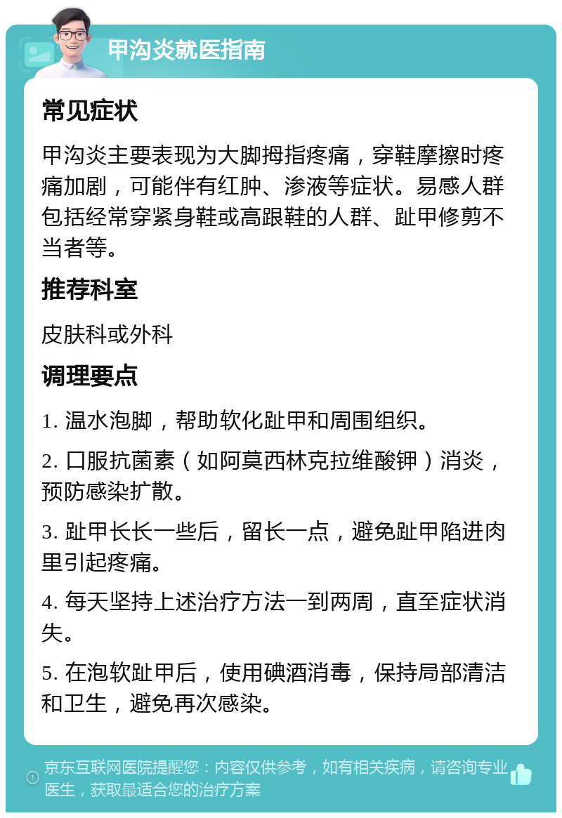 甲沟炎就医指南 常见症状 甲沟炎主要表现为大脚拇指疼痛，穿鞋摩擦时疼痛加剧，可能伴有红肿、渗液等症状。易感人群包括经常穿紧身鞋或高跟鞋的人群、趾甲修剪不当者等。 推荐科室 皮肤科或外科 调理要点 1. 温水泡脚，帮助软化趾甲和周围组织。 2. 口服抗菌素（如阿莫西林克拉维酸钾）消炎，预防感染扩散。 3. 趾甲长长一些后，留长一点，避免趾甲陷进肉里引起疼痛。 4. 每天坚持上述治疗方法一到两周，直至症状消失。 5. 在泡软趾甲后，使用碘酒消毒，保持局部清洁和卫生，避免再次感染。