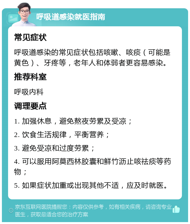 呼吸道感染就医指南 常见症状 呼吸道感染的常见症状包括咳嗽、咳痰（可能是黄色）、牙疼等，老年人和体弱者更容易感染。 推荐科室 呼吸内科 调理要点 1. 加强休息，避免熬夜劳累及受凉； 2. 饮食生活规律，平衡营养； 3. 避免受凉和过度劳累； 4. 可以服用阿莫西林胶囊和鲜竹沥止咳祛痰等药物； 5. 如果症状加重或出现其他不适，应及时就医。