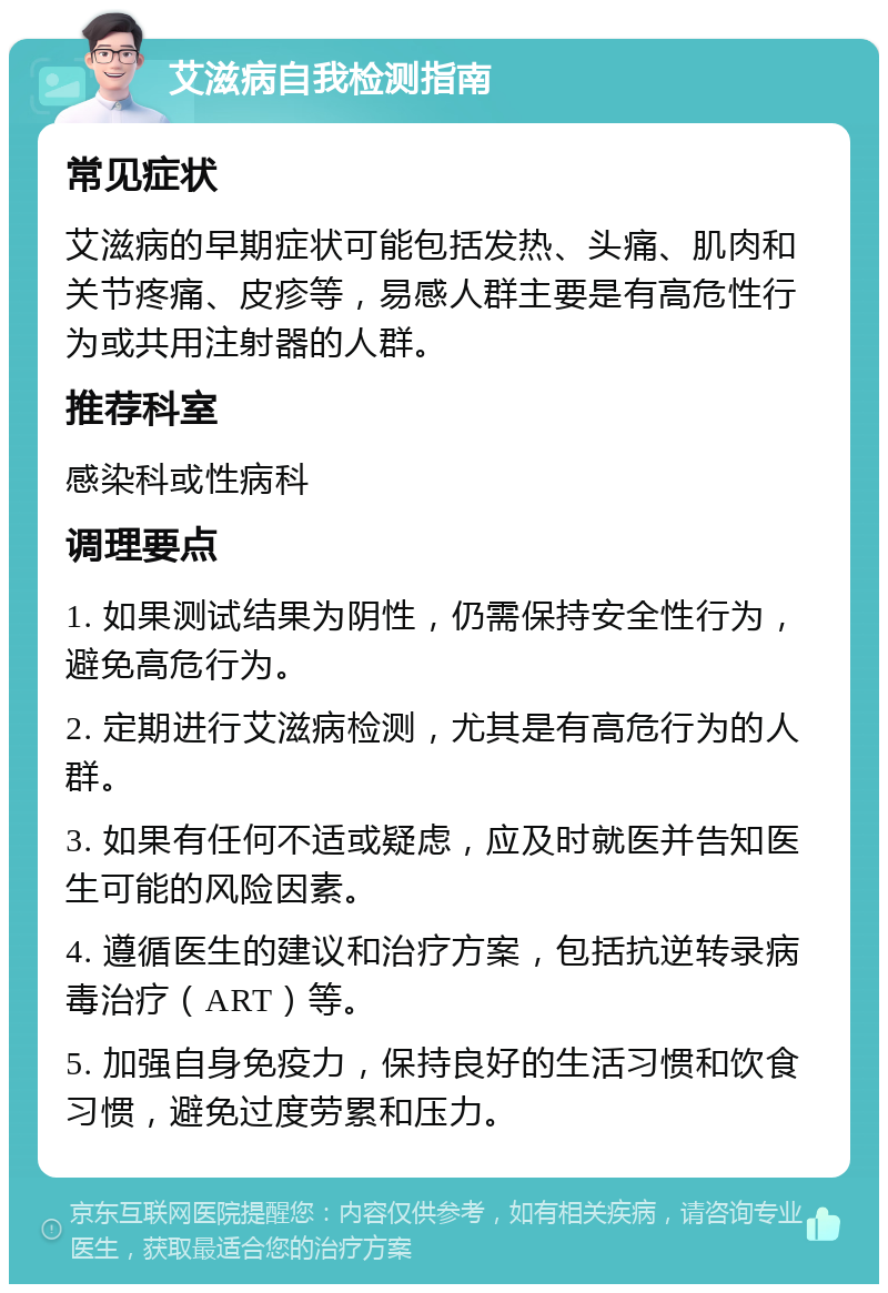 艾滋病自我检测指南 常见症状 艾滋病的早期症状可能包括发热、头痛、肌肉和关节疼痛、皮疹等，易感人群主要是有高危性行为或共用注射器的人群。 推荐科室 感染科或性病科 调理要点 1. 如果测试结果为阴性，仍需保持安全性行为，避免高危行为。 2. 定期进行艾滋病检测，尤其是有高危行为的人群。 3. 如果有任何不适或疑虑，应及时就医并告知医生可能的风险因素。 4. 遵循医生的建议和治疗方案，包括抗逆转录病毒治疗（ART）等。 5. 加强自身免疫力，保持良好的生活习惯和饮食习惯，避免过度劳累和压力。