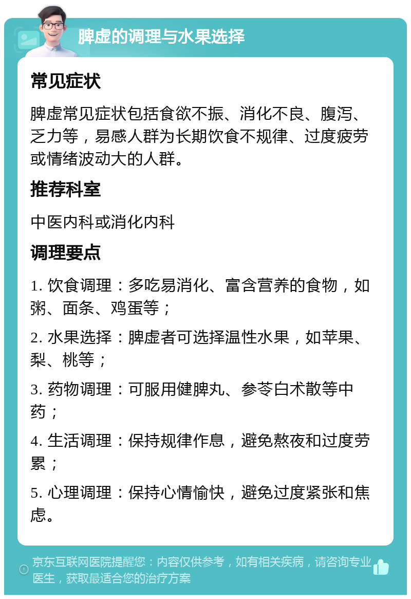 脾虚的调理与水果选择 常见症状 脾虚常见症状包括食欲不振、消化不良、腹泻、乏力等，易感人群为长期饮食不规律、过度疲劳或情绪波动大的人群。 推荐科室 中医内科或消化内科 调理要点 1. 饮食调理：多吃易消化、富含营养的食物，如粥、面条、鸡蛋等； 2. 水果选择：脾虚者可选择温性水果，如苹果、梨、桃等； 3. 药物调理：可服用健脾丸、参苓白术散等中药； 4. 生活调理：保持规律作息，避免熬夜和过度劳累； 5. 心理调理：保持心情愉快，避免过度紧张和焦虑。