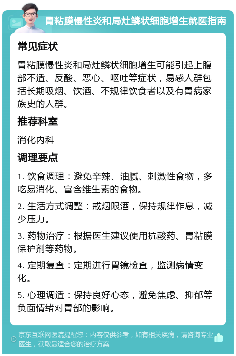 胃粘膜慢性炎和局灶鳞状细胞增生就医指南 常见症状 胃粘膜慢性炎和局灶鳞状细胞增生可能引起上腹部不适、反酸、恶心、呕吐等症状，易感人群包括长期吸烟、饮酒、不规律饮食者以及有胃病家族史的人群。 推荐科室 消化内科 调理要点 1. 饮食调理：避免辛辣、油腻、刺激性食物，多吃易消化、富含维生素的食物。 2. 生活方式调整：戒烟限酒，保持规律作息，减少压力。 3. 药物治疗：根据医生建议使用抗酸药、胃粘膜保护剂等药物。 4. 定期复查：定期进行胃镜检查，监测病情变化。 5. 心理调适：保持良好心态，避免焦虑、抑郁等负面情绪对胃部的影响。