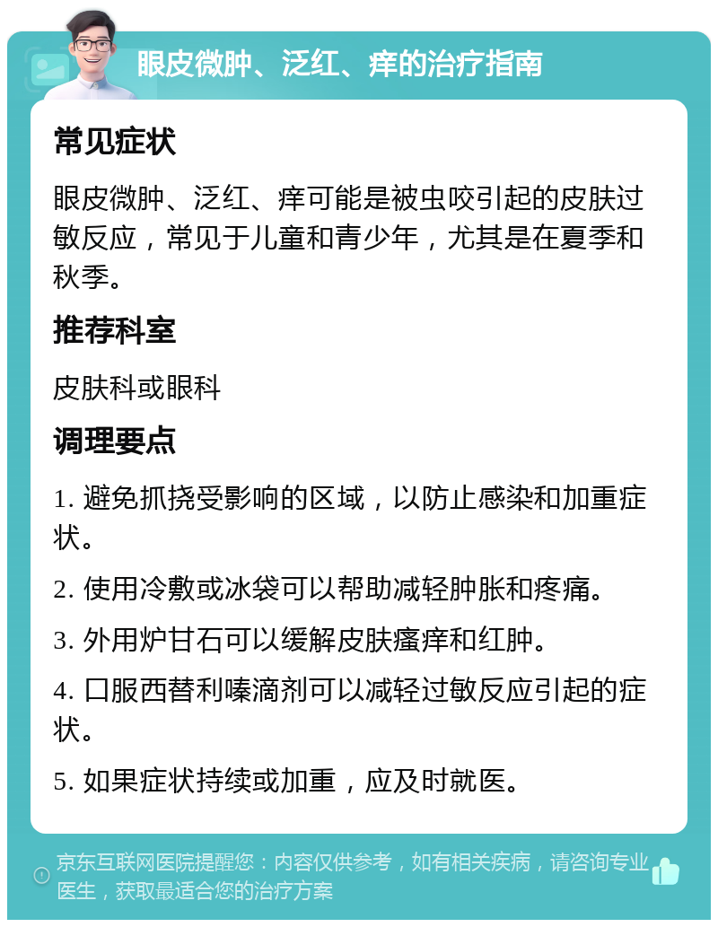 眼皮微肿、泛红、痒的治疗指南 常见症状 眼皮微肿、泛红、痒可能是被虫咬引起的皮肤过敏反应，常见于儿童和青少年，尤其是在夏季和秋季。 推荐科室 皮肤科或眼科 调理要点 1. 避免抓挠受影响的区域，以防止感染和加重症状。 2. 使用冷敷或冰袋可以帮助减轻肿胀和疼痛。 3. 外用炉甘石可以缓解皮肤瘙痒和红肿。 4. 口服西替利嗪滴剂可以减轻过敏反应引起的症状。 5. 如果症状持续或加重，应及时就医。