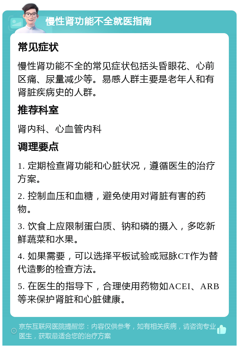 慢性肾功能不全就医指南 常见症状 慢性肾功能不全的常见症状包括头昏眼花、心前区痛、尿量减少等。易感人群主要是老年人和有肾脏疾病史的人群。 推荐科室 肾内科、心血管内科 调理要点 1. 定期检查肾功能和心脏状况，遵循医生的治疗方案。 2. 控制血压和血糖，避免使用对肾脏有害的药物。 3. 饮食上应限制蛋白质、钠和磷的摄入，多吃新鲜蔬菜和水果。 4. 如果需要，可以选择平板试验或冠脉CT作为替代造影的检查方法。 5. 在医生的指导下，合理使用药物如ACEI、ARB等来保护肾脏和心脏健康。