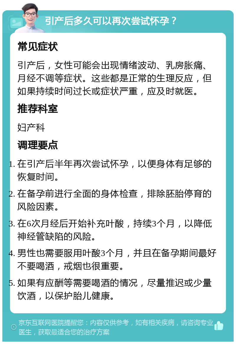 引产后多久可以再次尝试怀孕？ 常见症状 引产后，女性可能会出现情绪波动、乳房胀痛、月经不调等症状。这些都是正常的生理反应，但如果持续时间过长或症状严重，应及时就医。 推荐科室 妇产科 调理要点 在引产后半年再次尝试怀孕，以便身体有足够的恢复时间。 在备孕前进行全面的身体检查，排除胚胎停育的风险因素。 在6次月经后开始补充叶酸，持续3个月，以降低神经管缺陷的风险。 男性也需要服用叶酸3个月，并且在备孕期间最好不要喝酒，戒烟也很重要。 如果有应酬等需要喝酒的情况，尽量推迟或少量饮酒，以保护胎儿健康。