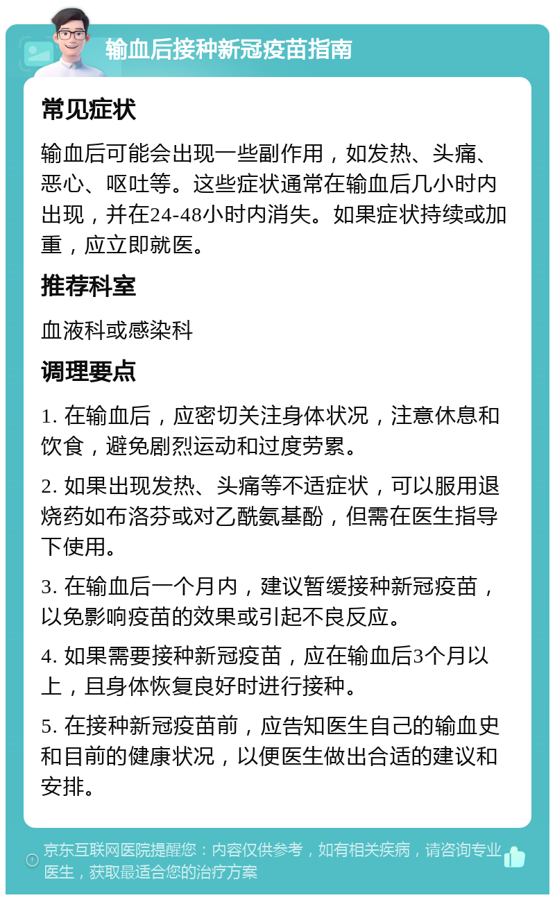 输血后接种新冠疫苗指南 常见症状 输血后可能会出现一些副作用，如发热、头痛、恶心、呕吐等。这些症状通常在输血后几小时内出现，并在24-48小时内消失。如果症状持续或加重，应立即就医。 推荐科室 血液科或感染科 调理要点 1. 在输血后，应密切关注身体状况，注意休息和饮食，避免剧烈运动和过度劳累。 2. 如果出现发热、头痛等不适症状，可以服用退烧药如布洛芬或对乙酰氨基酚，但需在医生指导下使用。 3. 在输血后一个月内，建议暂缓接种新冠疫苗，以免影响疫苗的效果或引起不良反应。 4. 如果需要接种新冠疫苗，应在输血后3个月以上，且身体恢复良好时进行接种。 5. 在接种新冠疫苗前，应告知医生自己的输血史和目前的健康状况，以便医生做出合适的建议和安排。