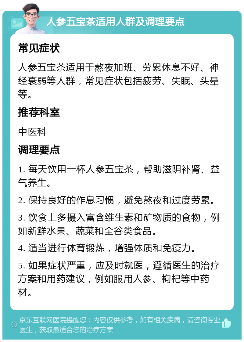 人参五宝茶适用人群及调理要点 常见症状 人参五宝茶适用于熬夜加班、劳累休息不好、神经衰弱等人群，常见症状包括疲劳、失眠、头晕等。 推荐科室 中医科 调理要点 1. 每天饮用一杯人参五宝茶，帮助滋阴补肾、益气养生。 2. 保持良好的作息习惯，避免熬夜和过度劳累。 3. 饮食上多摄入富含维生素和矿物质的食物，例如新鲜水果、蔬菜和全谷类食品。 4. 适当进行体育锻炼，增强体质和免疫力。 5. 如果症状严重，应及时就医，遵循医生的治疗方案和用药建议，例如服用人参、枸杞等中药材。