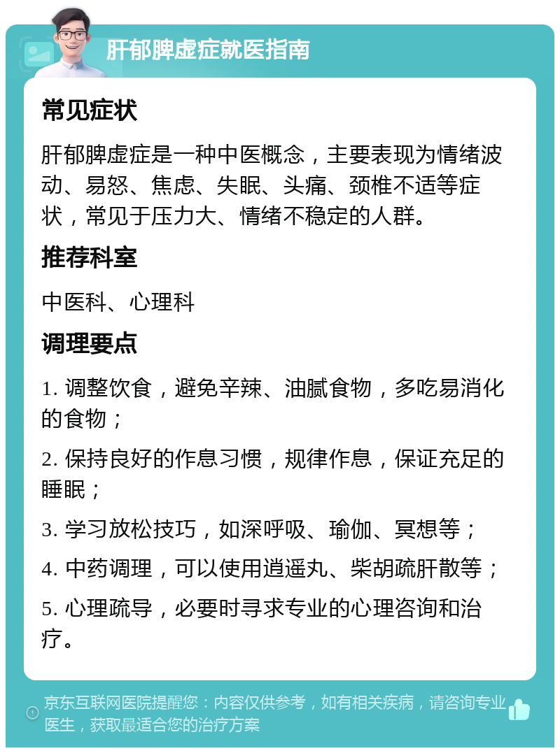 肝郁脾虚症就医指南 常见症状 肝郁脾虚症是一种中医概念，主要表现为情绪波动、易怒、焦虑、失眠、头痛、颈椎不适等症状，常见于压力大、情绪不稳定的人群。 推荐科室 中医科、心理科 调理要点 1. 调整饮食，避免辛辣、油腻食物，多吃易消化的食物； 2. 保持良好的作息习惯，规律作息，保证充足的睡眠； 3. 学习放松技巧，如深呼吸、瑜伽、冥想等； 4. 中药调理，可以使用逍遥丸、柴胡疏肝散等； 5. 心理疏导，必要时寻求专业的心理咨询和治疗。