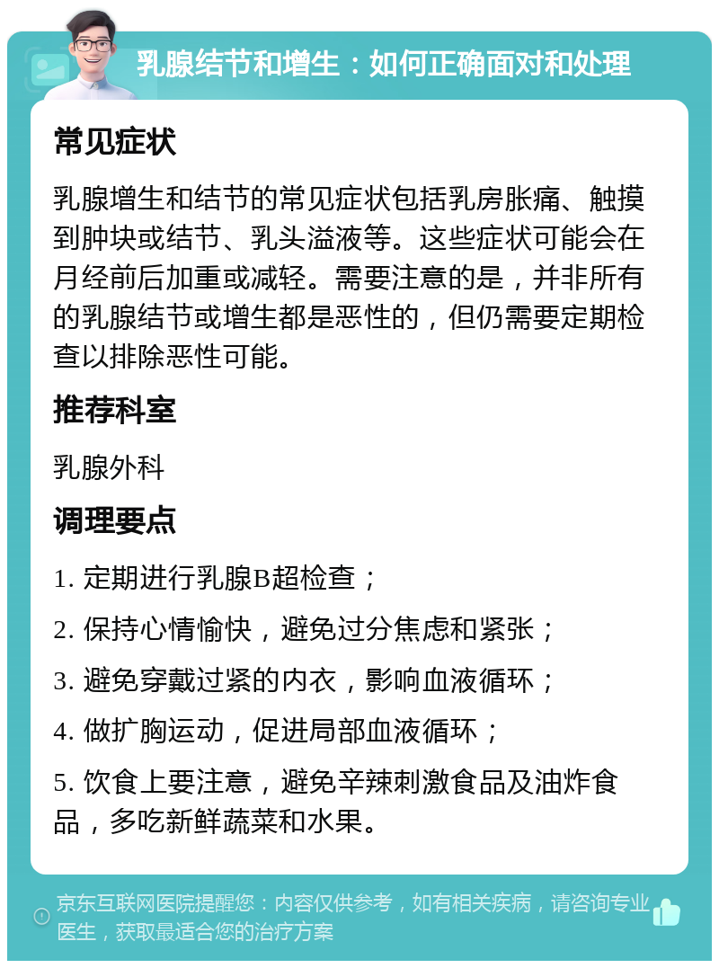 乳腺结节和增生：如何正确面对和处理 常见症状 乳腺增生和结节的常见症状包括乳房胀痛、触摸到肿块或结节、乳头溢液等。这些症状可能会在月经前后加重或减轻。需要注意的是，并非所有的乳腺结节或增生都是恶性的，但仍需要定期检查以排除恶性可能。 推荐科室 乳腺外科 调理要点 1. 定期进行乳腺B超检查； 2. 保持心情愉快，避免过分焦虑和紧张； 3. 避免穿戴过紧的内衣，影响血液循环； 4. 做扩胸运动，促进局部血液循环； 5. 饮食上要注意，避免辛辣刺激食品及油炸食品，多吃新鲜蔬菜和水果。