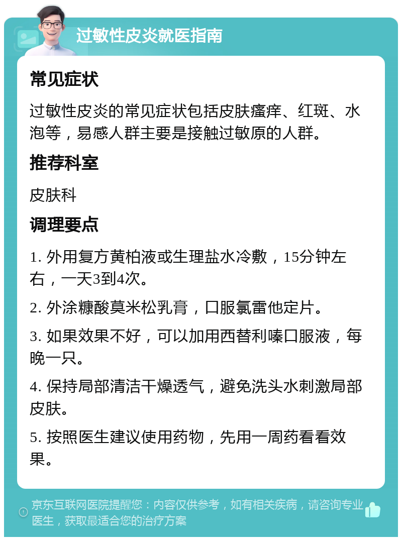 过敏性皮炎就医指南 常见症状 过敏性皮炎的常见症状包括皮肤瘙痒、红斑、水泡等，易感人群主要是接触过敏原的人群。 推荐科室 皮肤科 调理要点 1. 外用复方黄柏液或生理盐水冷敷，15分钟左右，一天3到4次。 2. 外涂糠酸莫米松乳膏，口服氯雷他定片。 3. 如果效果不好，可以加用西替利嗪口服液，每晚一只。 4. 保持局部清洁干燥透气，避免洗头水刺激局部皮肤。 5. 按照医生建议使用药物，先用一周药看看效果。