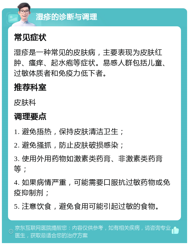 湿疹的诊断与调理 常见症状 湿疹是一种常见的皮肤病，主要表现为皮肤红肿、瘙痒、起水疱等症状。易感人群包括儿童、过敏体质者和免疫力低下者。 推荐科室 皮肤科 调理要点 1. 避免捂热，保持皮肤清洁卫生； 2. 避免搔抓，防止皮肤破损感染； 3. 使用外用药物如激素类药膏、非激素类药膏等； 4. 如果病情严重，可能需要口服抗过敏药物或免疫抑制剂； 5. 注意饮食，避免食用可能引起过敏的食物。