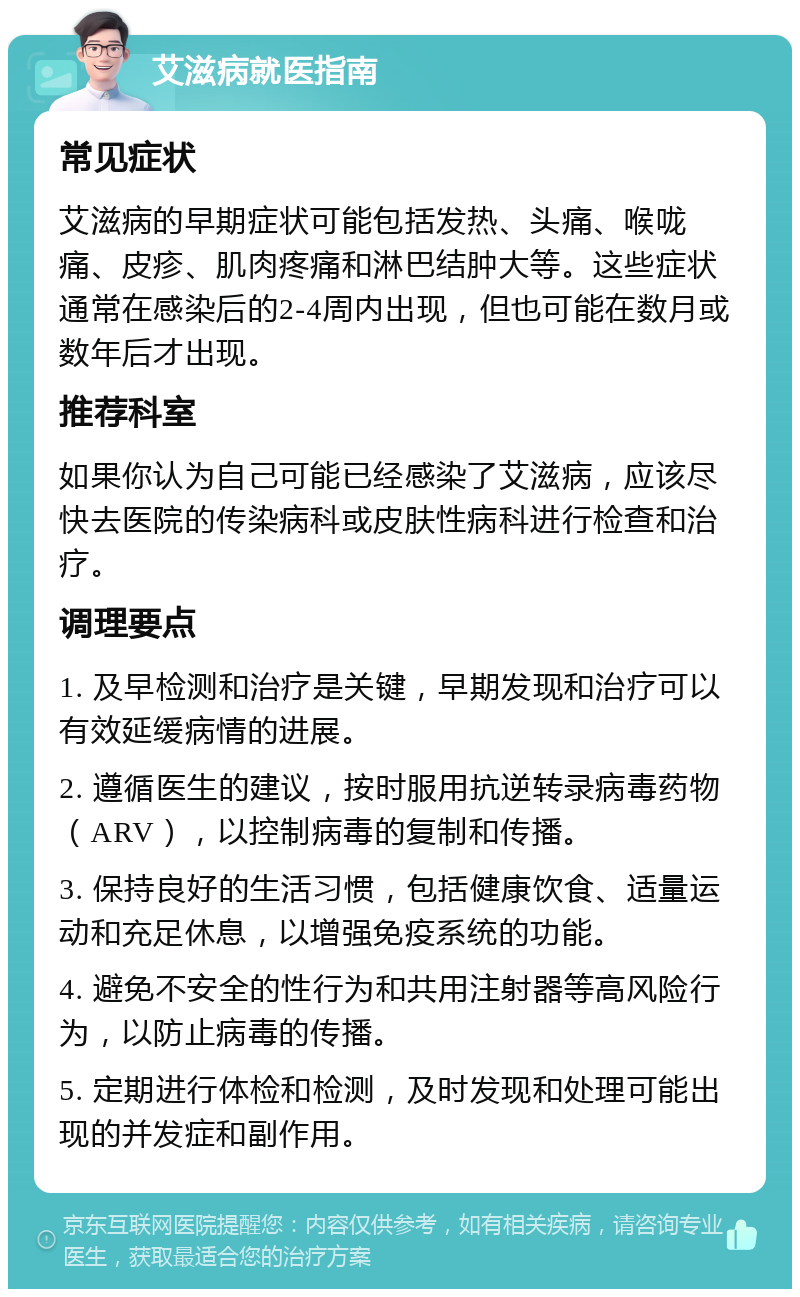 艾滋病就医指南 常见症状 艾滋病的早期症状可能包括发热、头痛、喉咙痛、皮疹、肌肉疼痛和淋巴结肿大等。这些症状通常在感染后的2-4周内出现，但也可能在数月或数年后才出现。 推荐科室 如果你认为自己可能已经感染了艾滋病，应该尽快去医院的传染病科或皮肤性病科进行检查和治疗。 调理要点 1. 及早检测和治疗是关键，早期发现和治疗可以有效延缓病情的进展。 2. 遵循医生的建议，按时服用抗逆转录病毒药物（ARV），以控制病毒的复制和传播。 3. 保持良好的生活习惯，包括健康饮食、适量运动和充足休息，以增强免疫系统的功能。 4. 避免不安全的性行为和共用注射器等高风险行为，以防止病毒的传播。 5. 定期进行体检和检测，及时发现和处理可能出现的并发症和副作用。