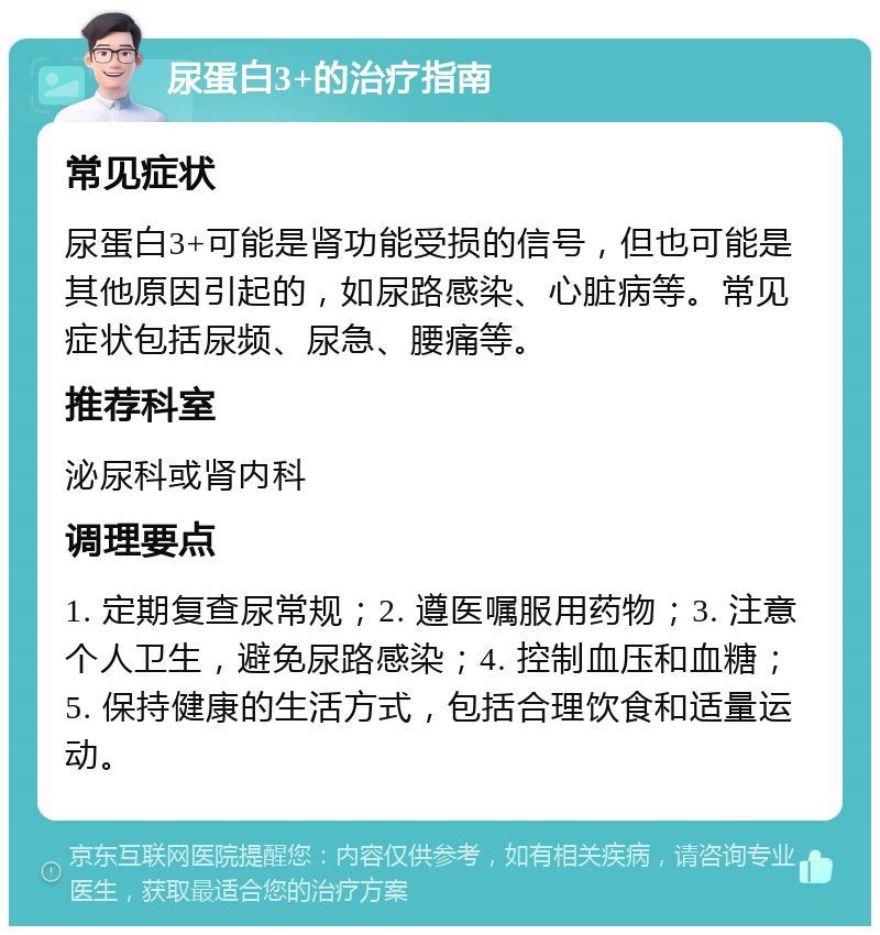 尿蛋白3+的治疗指南 常见症状 尿蛋白3+可能是肾功能受损的信号，但也可能是其他原因引起的，如尿路感染、心脏病等。常见症状包括尿频、尿急、腰痛等。 推荐科室 泌尿科或肾内科 调理要点 1. 定期复查尿常规；2. 遵医嘱服用药物；3. 注意个人卫生，避免尿路感染；4. 控制血压和血糖；5. 保持健康的生活方式，包括合理饮食和适量运动。