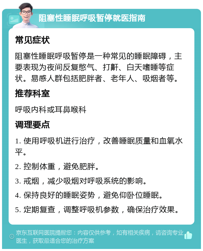 阻塞性睡眠呼吸暂停就医指南 常见症状 阻塞性睡眠呼吸暂停是一种常见的睡眠障碍，主要表现为夜间反复憋气、打鼾、白天嗜睡等症状。易感人群包括肥胖者、老年人、吸烟者等。 推荐科室 呼吸内科或耳鼻喉科 调理要点 1. 使用呼吸机进行治疗，改善睡眠质量和血氧水平。 2. 控制体重，避免肥胖。 3. 戒烟，减少吸烟对呼吸系统的影响。 4. 保持良好的睡眠姿势，避免仰卧位睡眠。 5. 定期复查，调整呼吸机参数，确保治疗效果。