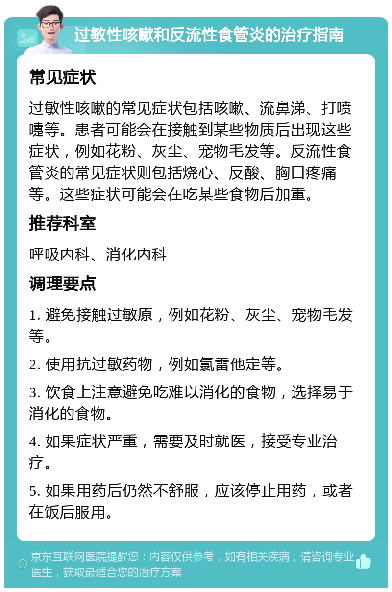 过敏性咳嗽和反流性食管炎的治疗指南 常见症状 过敏性咳嗽的常见症状包括咳嗽、流鼻涕、打喷嚏等。患者可能会在接触到某些物质后出现这些症状，例如花粉、灰尘、宠物毛发等。反流性食管炎的常见症状则包括烧心、反酸、胸口疼痛等。这些症状可能会在吃某些食物后加重。 推荐科室 呼吸内科、消化内科 调理要点 1. 避免接触过敏原，例如花粉、灰尘、宠物毛发等。 2. 使用抗过敏药物，例如氯雷他定等。 3. 饮食上注意避免吃难以消化的食物，选择易于消化的食物。 4. 如果症状严重，需要及时就医，接受专业治疗。 5. 如果用药后仍然不舒服，应该停止用药，或者在饭后服用。