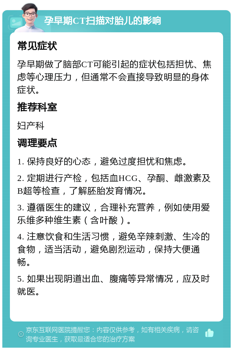 孕早期CT扫描对胎儿的影响 常见症状 孕早期做了脑部CT可能引起的症状包括担忧、焦虑等心理压力，但通常不会直接导致明显的身体症状。 推荐科室 妇产科 调理要点 1. 保持良好的心态，避免过度担忧和焦虑。 2. 定期进行产检，包括血HCG、孕酮、雌激素及B超等检查，了解胚胎发育情况。 3. 遵循医生的建议，合理补充营养，例如使用爱乐维多种维生素（含叶酸）。 4. 注意饮食和生活习惯，避免辛辣刺激、生冷的食物，适当活动，避免剧烈运动，保持大便通畅。 5. 如果出现阴道出血、腹痛等异常情况，应及时就医。