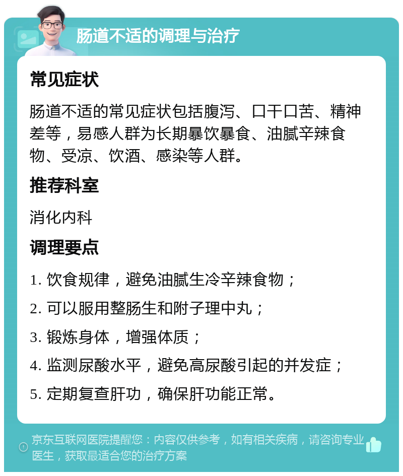 肠道不适的调理与治疗 常见症状 肠道不适的常见症状包括腹泻、口干口苦、精神差等，易感人群为长期暴饮暴食、油腻辛辣食物、受凉、饮酒、感染等人群。 推荐科室 消化内科 调理要点 1. 饮食规律，避免油腻生冷辛辣食物； 2. 可以服用整肠生和附子理中丸； 3. 锻炼身体，增强体质； 4. 监测尿酸水平，避免高尿酸引起的并发症； 5. 定期复查肝功，确保肝功能正常。