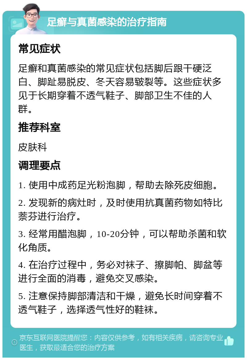 足癣与真菌感染的治疗指南 常见症状 足癣和真菌感染的常见症状包括脚后跟干硬泛白、脚趾易脱皮、冬天容易皲裂等。这些症状多见于长期穿着不透气鞋子、脚部卫生不佳的人群。 推荐科室 皮肤科 调理要点 1. 使用中成药足光粉泡脚，帮助去除死皮细胞。 2. 发现新的病灶时，及时使用抗真菌药物如特比萘芬进行治疗。 3. 经常用醋泡脚，10-20分钟，可以帮助杀菌和软化角质。 4. 在治疗过程中，务必对袜子、擦脚帕、脚盆等进行全面的消毒，避免交叉感染。 5. 注意保持脚部清洁和干燥，避免长时间穿着不透气鞋子，选择透气性好的鞋袜。