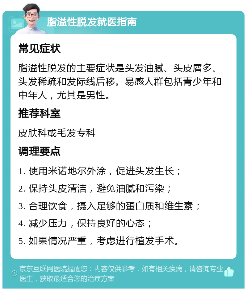 脂溢性脱发就医指南 常见症状 脂溢性脱发的主要症状是头发油腻、头皮屑多、头发稀疏和发际线后移。易感人群包括青少年和中年人，尤其是男性。 推荐科室 皮肤科或毛发专科 调理要点 1. 使用米诺地尔外涂，促进头发生长； 2. 保持头皮清洁，避免油腻和污染； 3. 合理饮食，摄入足够的蛋白质和维生素； 4. 减少压力，保持良好的心态； 5. 如果情况严重，考虑进行植发手术。