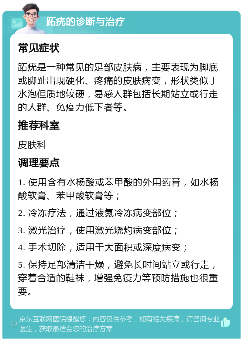 跖疣的诊断与治疗 常见症状 跖疣是一种常见的足部皮肤病，主要表现为脚底或脚趾出现硬化、疼痛的皮肤病变，形状类似于水泡但质地较硬，易感人群包括长期站立或行走的人群、免疫力低下者等。 推荐科室 皮肤科 调理要点 1. 使用含有水杨酸或苯甲酸的外用药膏，如水杨酸软膏、苯甲酸软膏等； 2. 冷冻疗法，通过液氮冷冻病变部位； 3. 激光治疗，使用激光烧灼病变部位； 4. 手术切除，适用于大面积或深度病变； 5. 保持足部清洁干燥，避免长时间站立或行走，穿着合适的鞋袜，增强免疫力等预防措施也很重要。