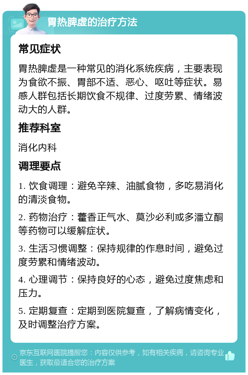 胃热脾虚的治疗方法 常见症状 胃热脾虚是一种常见的消化系统疾病，主要表现为食欲不振、胃部不适、恶心、呕吐等症状。易感人群包括长期饮食不规律、过度劳累、情绪波动大的人群。 推荐科室 消化内科 调理要点 1. 饮食调理：避免辛辣、油腻食物，多吃易消化的清淡食物。 2. 药物治疗：藿香正气水、莫沙必利或多潘立酮等药物可以缓解症状。 3. 生活习惯调整：保持规律的作息时间，避免过度劳累和情绪波动。 4. 心理调节：保持良好的心态，避免过度焦虑和压力。 5. 定期复查：定期到医院复查，了解病情变化，及时调整治疗方案。