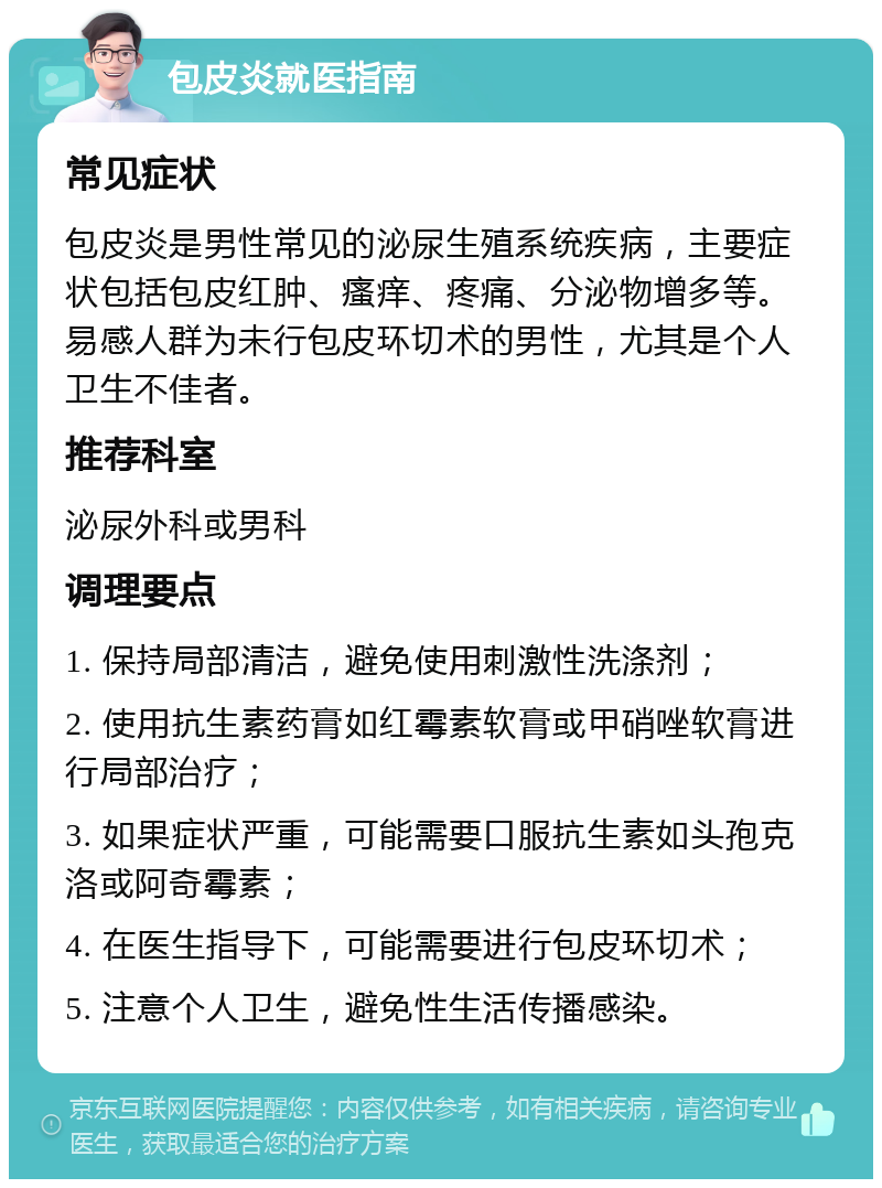 包皮炎就医指南 常见症状 包皮炎是男性常见的泌尿生殖系统疾病，主要症状包括包皮红肿、瘙痒、疼痛、分泌物增多等。易感人群为未行包皮环切术的男性，尤其是个人卫生不佳者。 推荐科室 泌尿外科或男科 调理要点 1. 保持局部清洁，避免使用刺激性洗涤剂； 2. 使用抗生素药膏如红霉素软膏或甲硝唑软膏进行局部治疗； 3. 如果症状严重，可能需要口服抗生素如头孢克洛或阿奇霉素； 4. 在医生指导下，可能需要进行包皮环切术； 5. 注意个人卫生，避免性生活传播感染。