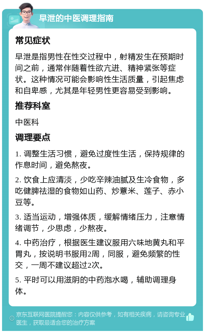 早泄的中医调理指南 常见症状 早泄是指男性在性交过程中，射精发生在预期时间之前，通常伴随着性欲亢进、精神紧张等症状。这种情况可能会影响性生活质量，引起焦虑和自卑感，尤其是年轻男性更容易受到影响。 推荐科室 中医科 调理要点 1. 调整生活习惯，避免过度性生活，保持规律的作息时间，避免熬夜。 2. 饮食上应清淡，少吃辛辣油腻及生冷食物，多吃健脾祛湿的食物如山药、炒薏米、莲子、赤小豆等。 3. 适当运动，增强体质，缓解情绪压力，注意情绪调节，少思虑，少熬夜。 4. 中药治疗，根据医生建议服用六味地黄丸和平胃丸，按说明书服用2周，同服，避免频繁的性交，一周不建议超过2次。 5. 平时可以用滋阴的中药泡水喝，辅助调理身体。