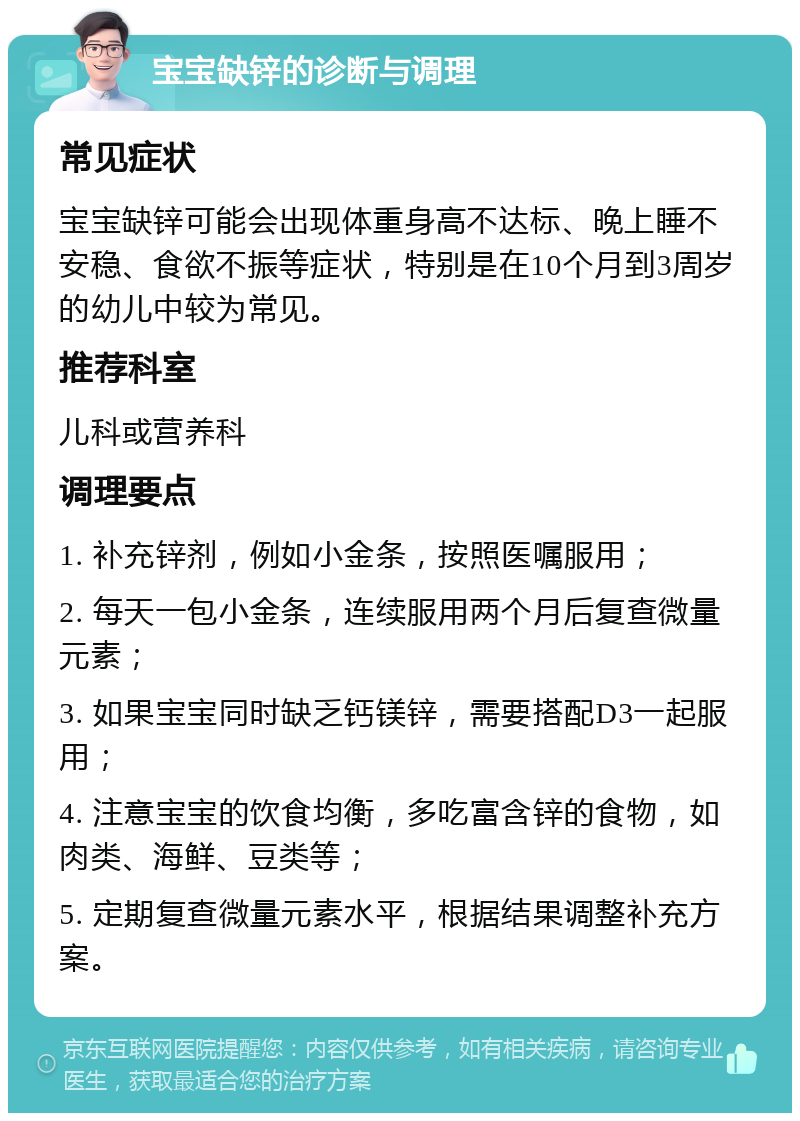 宝宝缺锌的诊断与调理 常见症状 宝宝缺锌可能会出现体重身高不达标、晚上睡不安稳、食欲不振等症状，特别是在10个月到3周岁的幼儿中较为常见。 推荐科室 儿科或营养科 调理要点 1. 补充锌剂，例如小金条，按照医嘱服用； 2. 每天一包小金条，连续服用两个月后复查微量元素； 3. 如果宝宝同时缺乏钙镁锌，需要搭配D3一起服用； 4. 注意宝宝的饮食均衡，多吃富含锌的食物，如肉类、海鲜、豆类等； 5. 定期复查微量元素水平，根据结果调整补充方案。