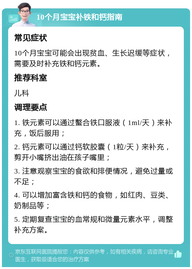 10个月宝宝补铁和钙指南 常见症状 10个月宝宝可能会出现贫血、生长迟缓等症状，需要及时补充铁和钙元素。 推荐科室 儿科 调理要点 1. 铁元素可以通过螯合铁口服液（1ml/天）来补充，饭后服用； 2. 钙元素可以通过钙软胶囊（1粒/天）来补充，剪开小嘴挤出油在孩子嘴里； 3. 注意观察宝宝的食欲和排便情况，避免过量或不足； 4. 可以增加富含铁和钙的食物，如红肉、豆类、奶制品等； 5. 定期复查宝宝的血常规和微量元素水平，调整补充方案。