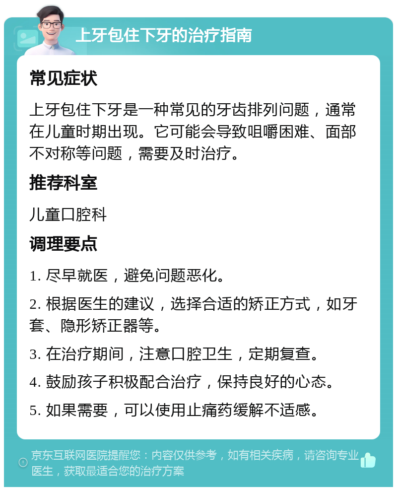 上牙包住下牙的治疗指南 常见症状 上牙包住下牙是一种常见的牙齿排列问题，通常在儿童时期出现。它可能会导致咀嚼困难、面部不对称等问题，需要及时治疗。 推荐科室 儿童口腔科 调理要点 1. 尽早就医，避免问题恶化。 2. 根据医生的建议，选择合适的矫正方式，如牙套、隐形矫正器等。 3. 在治疗期间，注意口腔卫生，定期复查。 4. 鼓励孩子积极配合治疗，保持良好的心态。 5. 如果需要，可以使用止痛药缓解不适感。