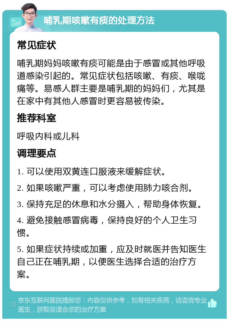 哺乳期咳嗽有痰的处理方法 常见症状 哺乳期妈妈咳嗽有痰可能是由于感冒或其他呼吸道感染引起的。常见症状包括咳嗽、有痰、喉咙痛等。易感人群主要是哺乳期的妈妈们，尤其是在家中有其他人感冒时更容易被传染。 推荐科室 呼吸内科或儿科 调理要点 1. 可以使用双黄连口服液来缓解症状。 2. 如果咳嗽严重，可以考虑使用肺力咳合剂。 3. 保持充足的休息和水分摄入，帮助身体恢复。 4. 避免接触感冒病毒，保持良好的个人卫生习惯。 5. 如果症状持续或加重，应及时就医并告知医生自己正在哺乳期，以便医生选择合适的治疗方案。