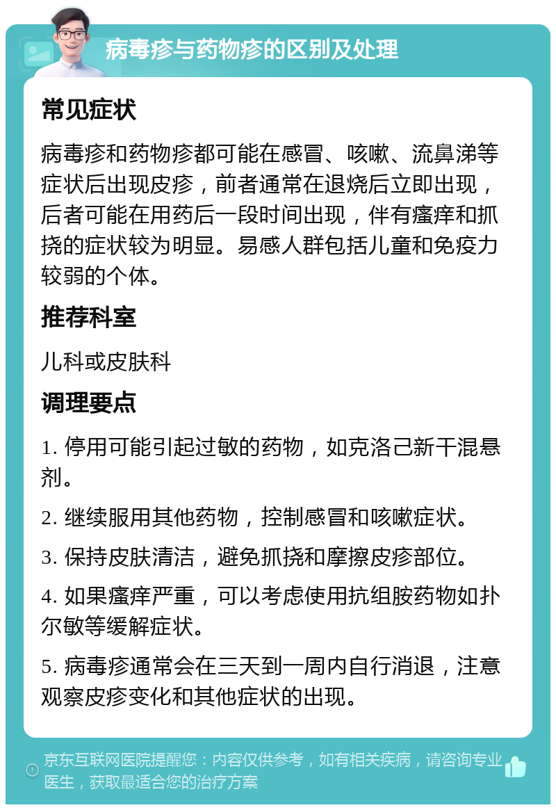 病毒疹与药物疹的区别及处理 常见症状 病毒疹和药物疹都可能在感冒、咳嗽、流鼻涕等症状后出现皮疹，前者通常在退烧后立即出现，后者可能在用药后一段时间出现，伴有瘙痒和抓挠的症状较为明显。易感人群包括儿童和免疫力较弱的个体。 推荐科室 儿科或皮肤科 调理要点 1. 停用可能引起过敏的药物，如克洛己新干混悬剂。 2. 继续服用其他药物，控制感冒和咳嗽症状。 3. 保持皮肤清洁，避免抓挠和摩擦皮疹部位。 4. 如果瘙痒严重，可以考虑使用抗组胺药物如扑尔敏等缓解症状。 5. 病毒疹通常会在三天到一周内自行消退，注意观察皮疹变化和其他症状的出现。