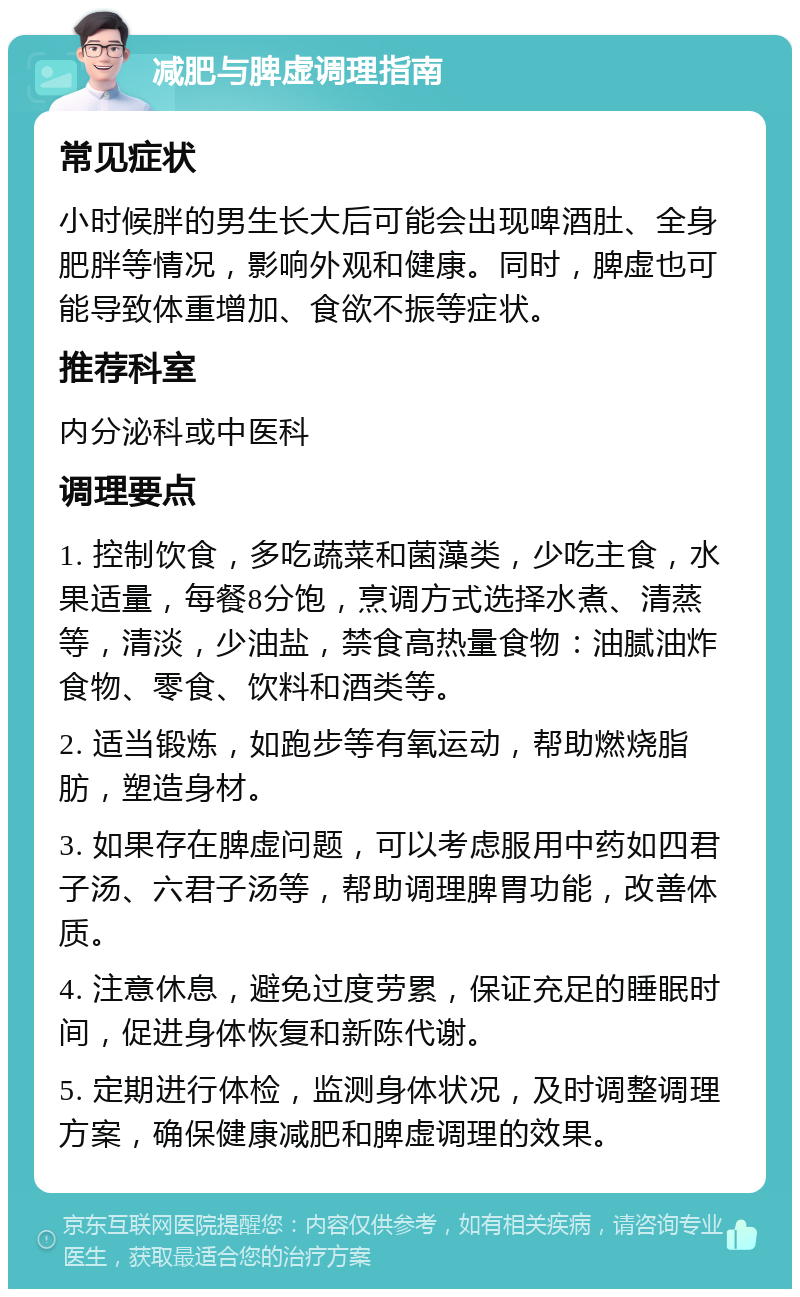 减肥与脾虚调理指南 常见症状 小时候胖的男生长大后可能会出现啤酒肚、全身肥胖等情况，影响外观和健康。同时，脾虚也可能导致体重增加、食欲不振等症状。 推荐科室 内分泌科或中医科 调理要点 1. 控制饮食，多吃蔬菜和菌藻类，少吃主食，水果适量，每餐8分饱，烹调方式选择水煮、清蒸等，清淡，少油盐，禁食高热量食物：油腻油炸食物、零食、饮料和酒类等。 2. 适当锻炼，如跑步等有氧运动，帮助燃烧脂肪，塑造身材。 3. 如果存在脾虚问题，可以考虑服用中药如四君子汤、六君子汤等，帮助调理脾胃功能，改善体质。 4. 注意休息，避免过度劳累，保证充足的睡眠时间，促进身体恢复和新陈代谢。 5. 定期进行体检，监测身体状况，及时调整调理方案，确保健康减肥和脾虚调理的效果。