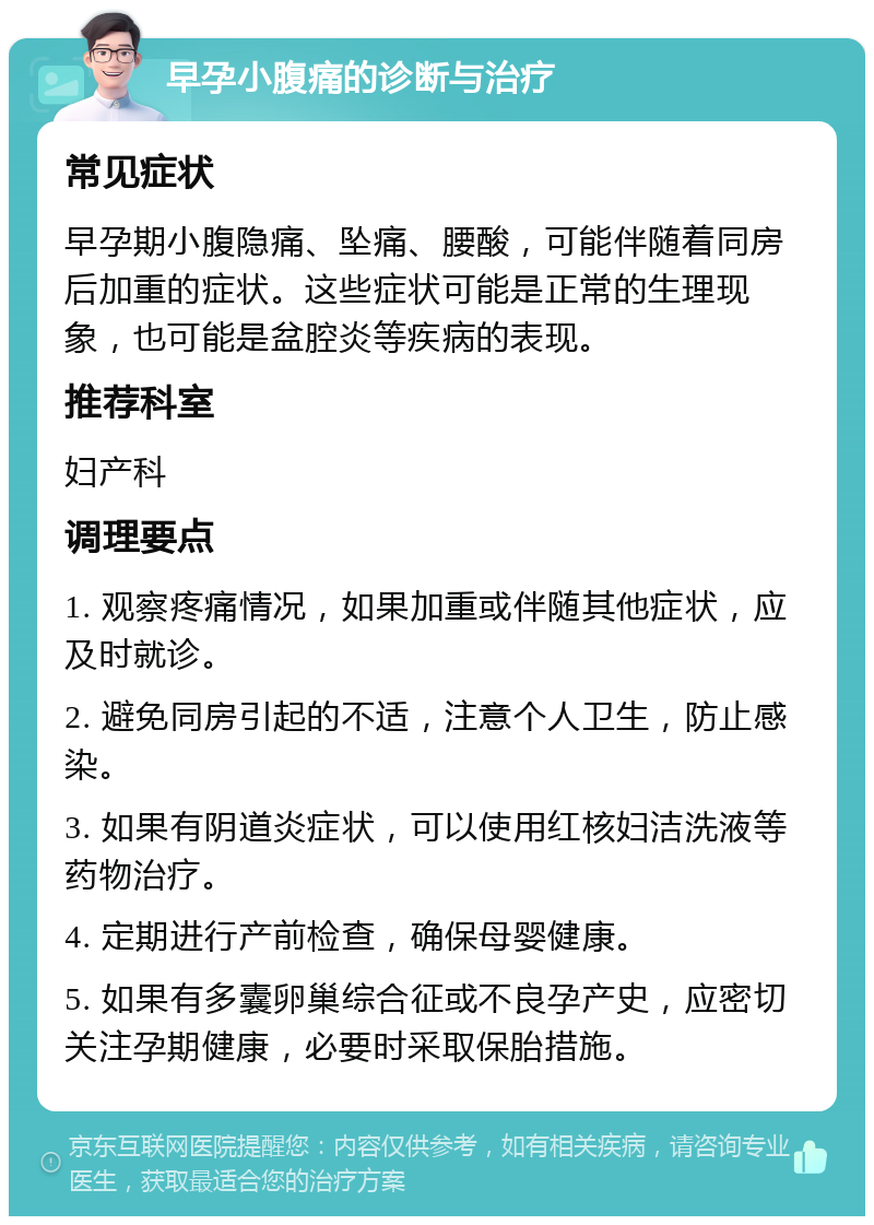 早孕小腹痛的诊断与治疗 常见症状 早孕期小腹隐痛、坠痛、腰酸，可能伴随着同房后加重的症状。这些症状可能是正常的生理现象，也可能是盆腔炎等疾病的表现。 推荐科室 妇产科 调理要点 1. 观察疼痛情况，如果加重或伴随其他症状，应及时就诊。 2. 避免同房引起的不适，注意个人卫生，防止感染。 3. 如果有阴道炎症状，可以使用红核妇洁洗液等药物治疗。 4. 定期进行产前检查，确保母婴健康。 5. 如果有多囊卵巢综合征或不良孕产史，应密切关注孕期健康，必要时采取保胎措施。