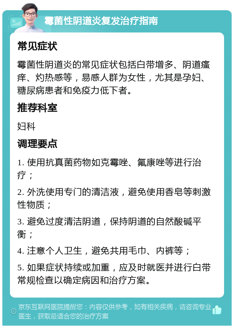 霉菌性阴道炎复发治疗指南 常见症状 霉菌性阴道炎的常见症状包括白带增多、阴道瘙痒、灼热感等，易感人群为女性，尤其是孕妇、糖尿病患者和免疫力低下者。 推荐科室 妇科 调理要点 1. 使用抗真菌药物如克霉唑、氟康唑等进行治疗； 2. 外洗使用专门的清洁液，避免使用香皂等刺激性物质； 3. 避免过度清洁阴道，保持阴道的自然酸碱平衡； 4. 注意个人卫生，避免共用毛巾、内裤等； 5. 如果症状持续或加重，应及时就医并进行白带常规检查以确定病因和治疗方案。