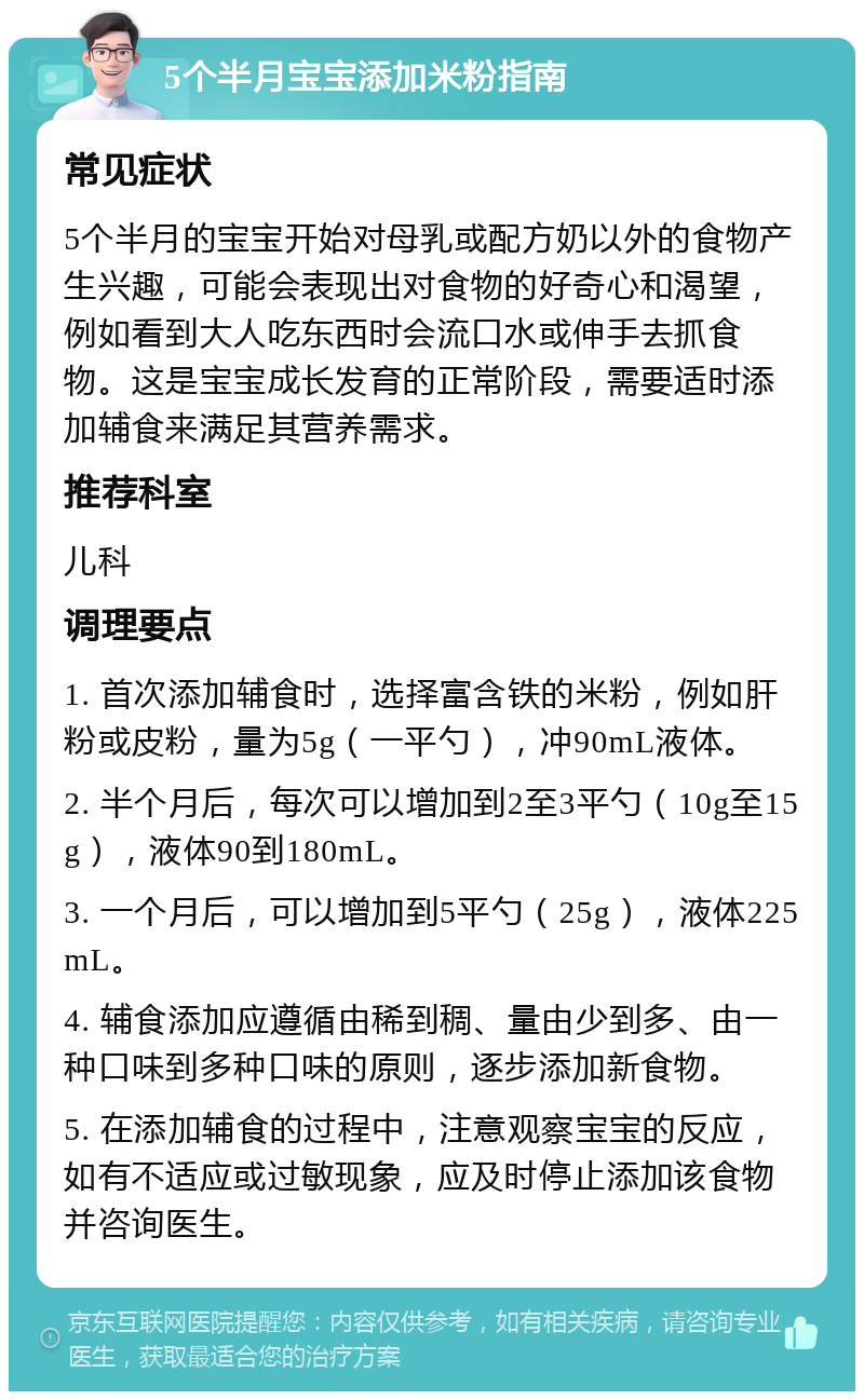 5个半月宝宝添加米粉指南 常见症状 5个半月的宝宝开始对母乳或配方奶以外的食物产生兴趣，可能会表现出对食物的好奇心和渴望，例如看到大人吃东西时会流口水或伸手去抓食物。这是宝宝成长发育的正常阶段，需要适时添加辅食来满足其营养需求。 推荐科室 儿科 调理要点 1. 首次添加辅食时，选择富含铁的米粉，例如肝粉或皮粉，量为5g（一平勺），冲90mL液体。 2. 半个月后，每次可以增加到2至3平勺（10g至15g），液体90到180mL。 3. 一个月后，可以增加到5平勺（25g），液体225mL。 4. 辅食添加应遵循由稀到稠、量由少到多、由一种口味到多种口味的原则，逐步添加新食物。 5. 在添加辅食的过程中，注意观察宝宝的反应，如有不适应或过敏现象，应及时停止添加该食物并咨询医生。