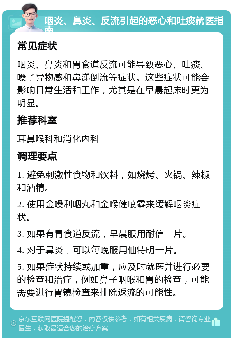 咽炎、鼻炎、反流引起的恶心和吐痰就医指南 常见症状 咽炎、鼻炎和胃食道反流可能导致恶心、吐痰、嗓子异物感和鼻涕倒流等症状。这些症状可能会影响日常生活和工作，尤其是在早晨起床时更为明显。 推荐科室 耳鼻喉科和消化内科 调理要点 1. 避免刺激性食物和饮料，如烧烤、火锅、辣椒和酒精。 2. 使用金嗓利咽丸和金喉健喷雾来缓解咽炎症状。 3. 如果有胃食道反流，早晨服用耐信一片。 4. 对于鼻炎，可以每晚服用仙特明一片。 5. 如果症状持续或加重，应及时就医并进行必要的检查和治疗，例如鼻子咽喉和胃的检查，可能需要进行胃镜检查来排除返流的可能性。