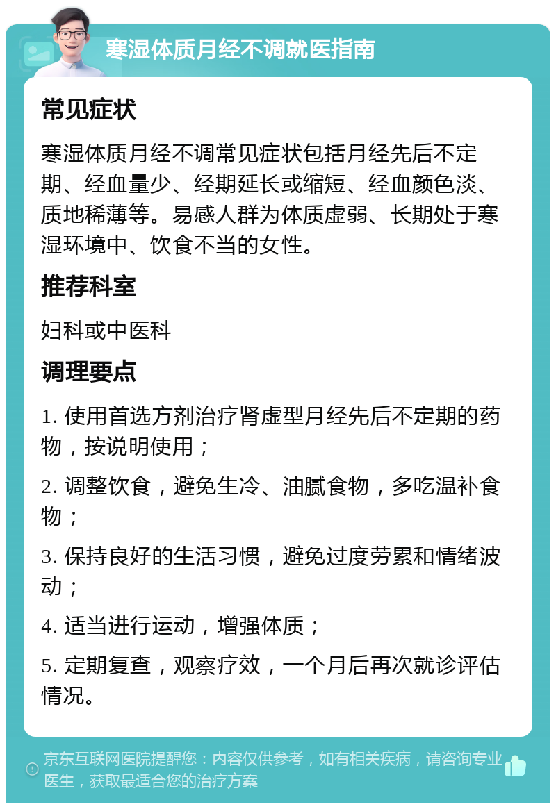 寒湿体质月经不调就医指南 常见症状 寒湿体质月经不调常见症状包括月经先后不定期、经血量少、经期延长或缩短、经血颜色淡、质地稀薄等。易感人群为体质虚弱、长期处于寒湿环境中、饮食不当的女性。 推荐科室 妇科或中医科 调理要点 1. 使用首选方剂治疗肾虚型月经先后不定期的药物，按说明使用； 2. 调整饮食，避免生冷、油腻食物，多吃温补食物； 3. 保持良好的生活习惯，避免过度劳累和情绪波动； 4. 适当进行运动，增强体质； 5. 定期复查，观察疗效，一个月后再次就诊评估情况。