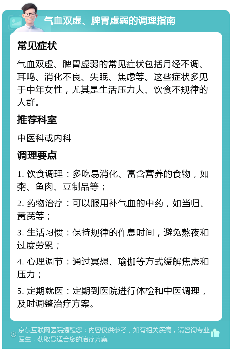 气血双虚、脾胃虚弱的调理指南 常见症状 气血双虚、脾胃虚弱的常见症状包括月经不调、耳鸣、消化不良、失眠、焦虑等。这些症状多见于中年女性，尤其是生活压力大、饮食不规律的人群。 推荐科室 中医科或内科 调理要点 1. 饮食调理：多吃易消化、富含营养的食物，如粥、鱼肉、豆制品等； 2. 药物治疗：可以服用补气血的中药，如当归、黄芪等； 3. 生活习惯：保持规律的作息时间，避免熬夜和过度劳累； 4. 心理调节：通过冥想、瑜伽等方式缓解焦虑和压力； 5. 定期就医：定期到医院进行体检和中医调理，及时调整治疗方案。